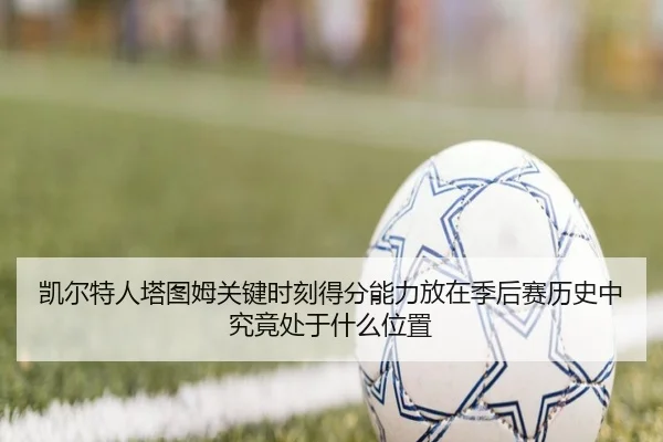 凯尔特人塔图姆关键时刻得分能力放在季后赛历史中究竟处于什么位置