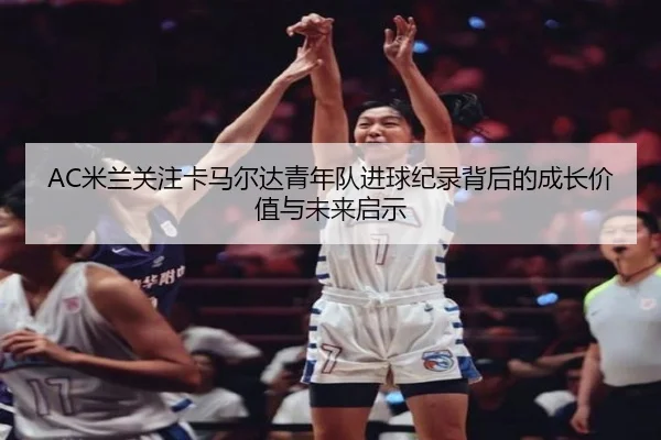 AC米兰关注卡马尔达青年队进球纪录背后的成长价值与未来启示